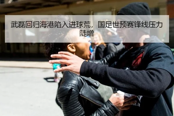 武磊回归海港陷入进球荒，国足世预赛锋线压力陡增