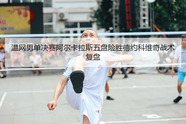 温网男单决赛阿尔卡拉斯五盘险胜德约科维奇战术复盘