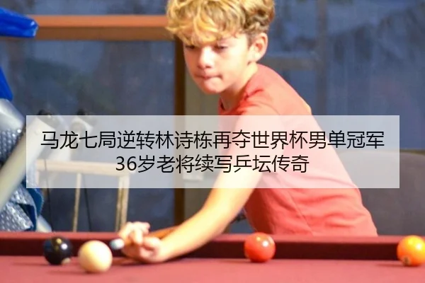 马龙七局逆转林诗栋再夺世界杯男单冠军 36岁老将续写乒坛传奇