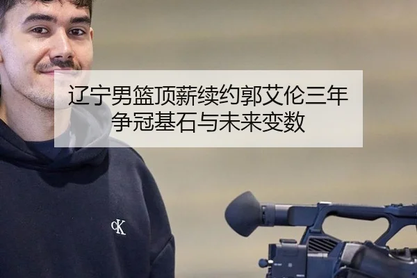 辽宁男篮顶薪续约郭艾伦三年 争冠基石与未来变数